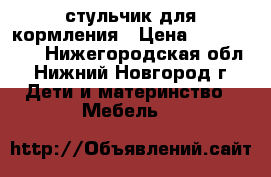 стульчик для кормления › Цена ­ 2500-3000 - Нижегородская обл., Нижний Новгород г. Дети и материнство » Мебель   